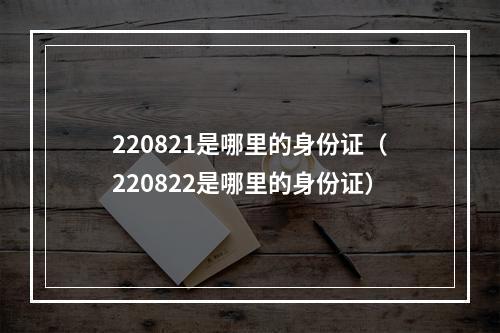 220821是哪里的身份证（220822是哪里的身份证）