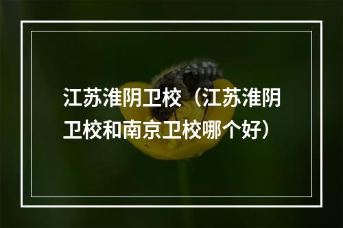 江苏淮阴卫校（江苏淮阴卫校和南京卫校哪个好）