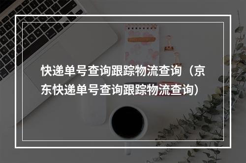 快递单号查询跟踪物流查询（京东快递单号查询跟踪物流查询）