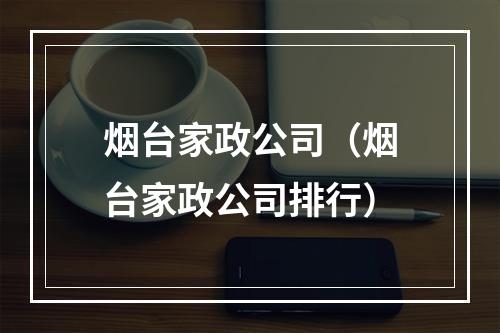 烟台家政公司（烟台家政公司排行）