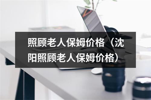 照顾老人保姆价格（沈阳照顾老人保姆价格）