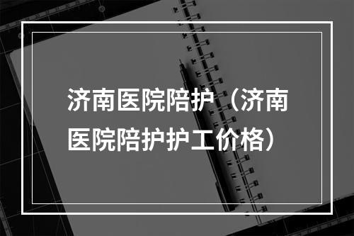 济南医院陪护（济南医院陪护护工价格）