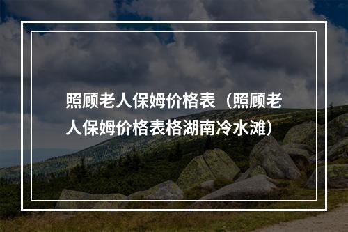 照顾老人保姆价格表（照顾老人保姆价格表格湖南冷水滩）