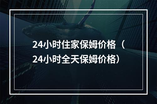 24小时住家保姆价格（24小时全天保姆价格）