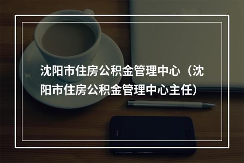 沈阳市住房公积金管理中心（沈阳市住房公积金管理中心主任）