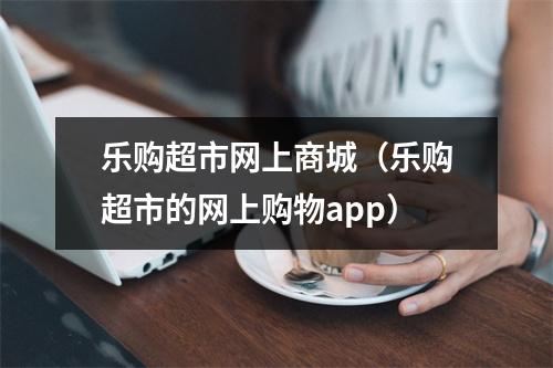 乐购超市网上商城（乐购超市的网上购物app）