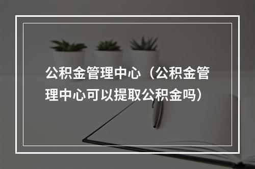 公积金管理中心（公积金管理中心可以提取公积金吗）