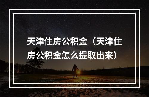 天津住房公积金（天津住房公积金怎么提取出来）