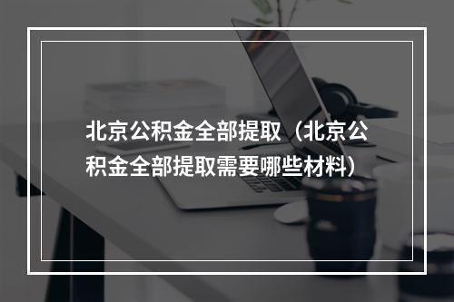 北京公积金全部提取（北京公积金全部提取需要哪些材料）