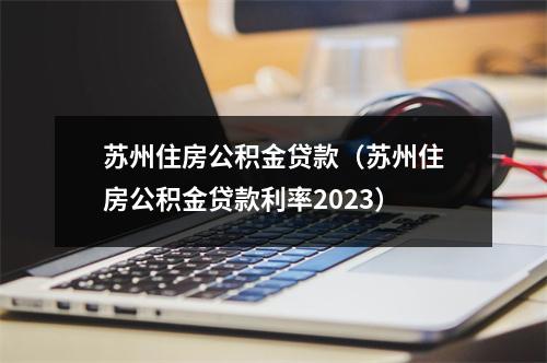 苏州住房公积金贷款（苏州住房公积金贷款利率2023）