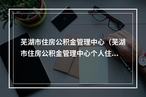 芜湖市住房公积金管理中心（芜湖市住房公积金管理中心个人住房公积金贷款业务规范）