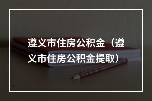 遵义市住房公积金（遵义市住房公积金提取）