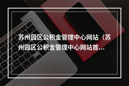 苏州园区公积金管理中心网站（苏州园区公积金管理中心网站首页官网）