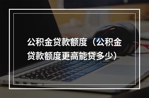 公积金贷款额度（公积金贷款额度更高能贷多少）