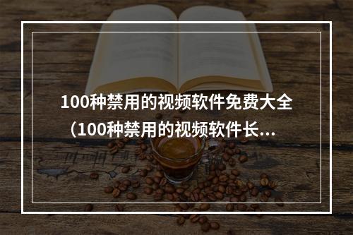 100种禁用的视频软件免费大全（100种禁用的视频软件长视频）