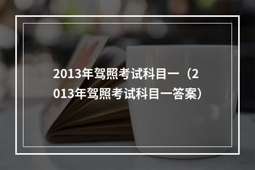 2013年驾照考试科目一（2013年驾照考试科目一答案）