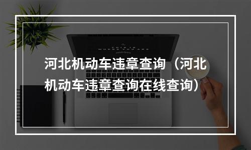 河北机动车违章查询（河北机动车违章查询在线查询）