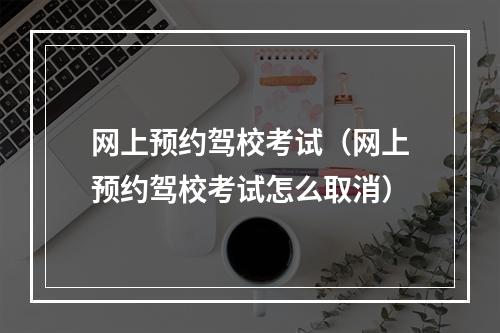 网上预约驾校考试（网上预约驾校考试怎么取消）