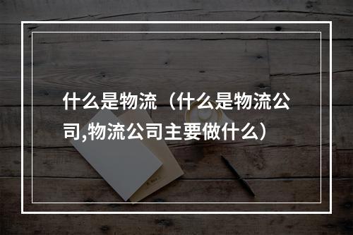 什么是物流（什么是物流公司,物流公司主要做什么）