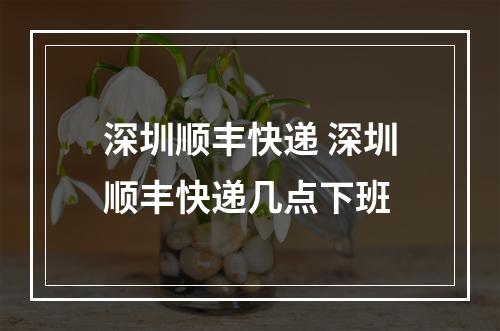 深圳顺丰快递 深圳顺丰快递几点下班