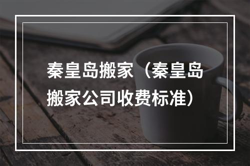 秦皇岛搬家（秦皇岛搬家公司收费标准）