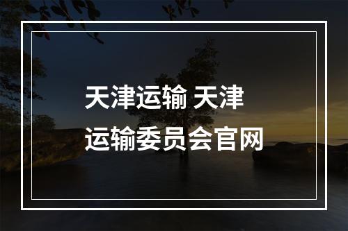 天津运输 天津运输委员会官网