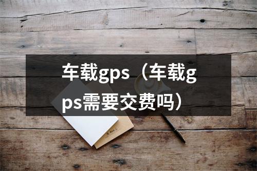 车载gps（车载gps需要交费吗）