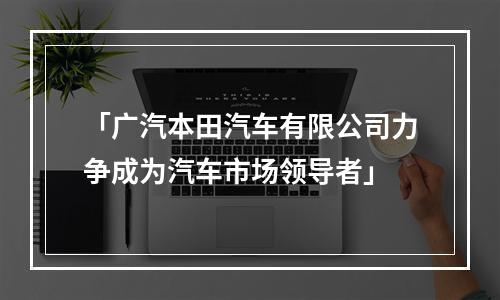 「广汽本田汽车有限公司力争成为汽车市场领导者」