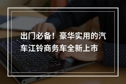 出门必备！豪华实用的汽车江铃商务车全新上市