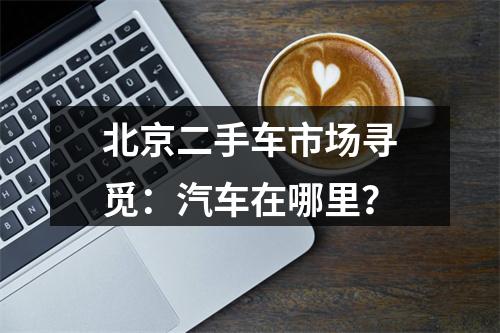 北京二手车市场寻觅：汽车在哪里？