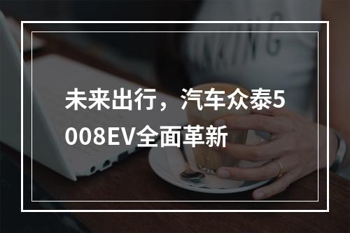 未来出行，汽车众泰5008EV全面革新