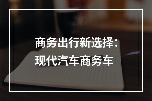 商务出行新选择：现代汽车商务车