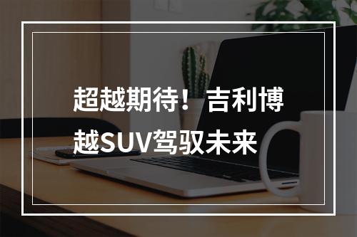 超越期待！吉利博越SUV驾驭未来