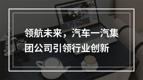 领航未来，汽车一汽集团公司引领行业创新