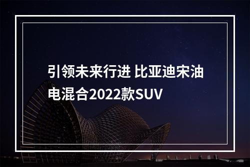 引领未来行进 比亚迪宋油电混合2022款SUV