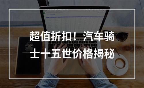 超值折扣！汽车骑士十五世价格揭秘