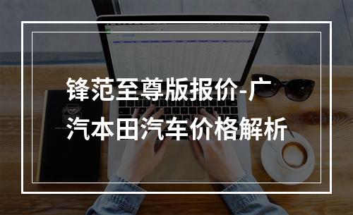 锋范至尊版报价-广汽本田汽车价格解析