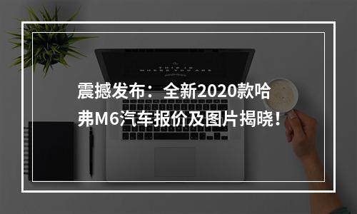 震撼发布：全新2020款哈弗M6汽车报价及图片揭晓！