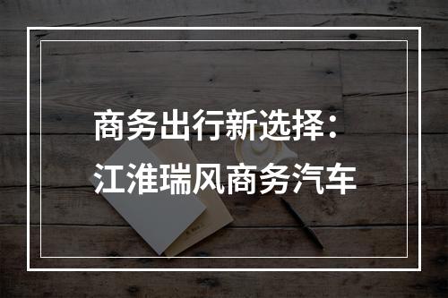 商务出行新选择：江淮瑞风商务汽车