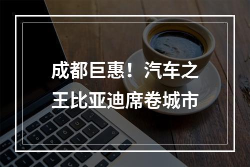 成都巨惠！汽车之王比亚迪席卷城市