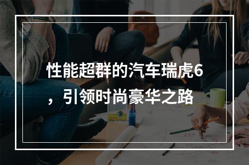 性能超群的汽车瑞虎6，引领时尚豪华之路