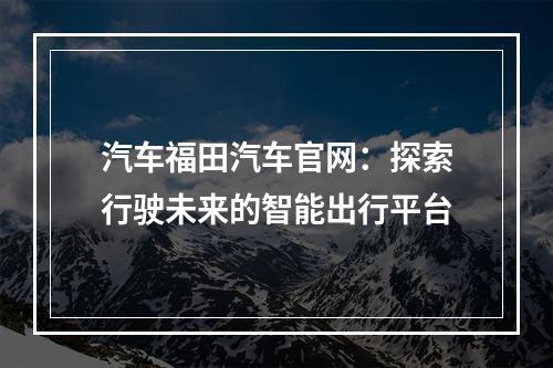 汽车福田汽车官网：探索行驶未来的智能出行平台