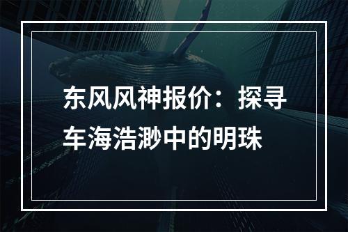 东风风神报价：探寻车海浩渺中的明珠