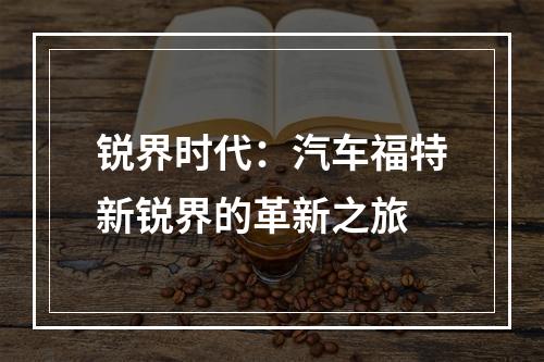 锐界时代：汽车福特新锐界的革新之旅