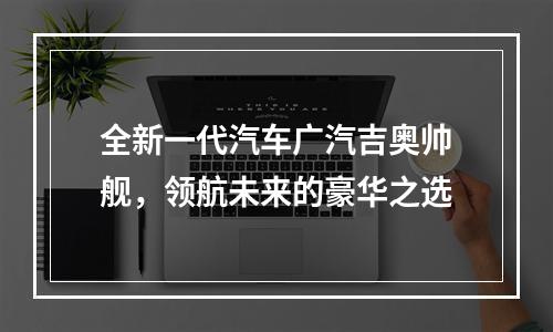 全新一代汽车广汽吉奥帅舰，领航未来的豪华之选