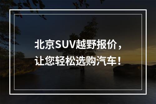 北京SUV越野报价，让您轻松选购汽车！