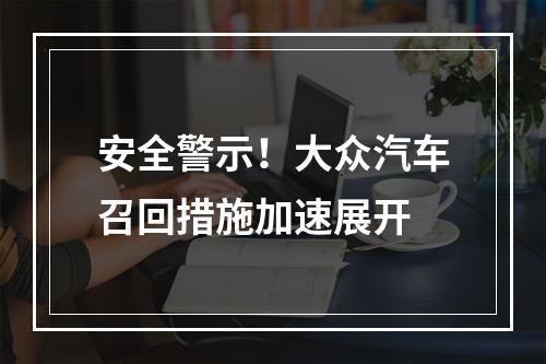 安全警示！大众汽车召回措施加速展开