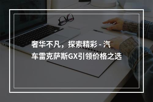 奢华不凡，探索精彩 - 汽车雷克萨斯GX引领价格之选