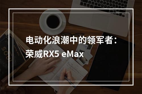 电动化浪潮中的领军者：荣威RX5 eMax