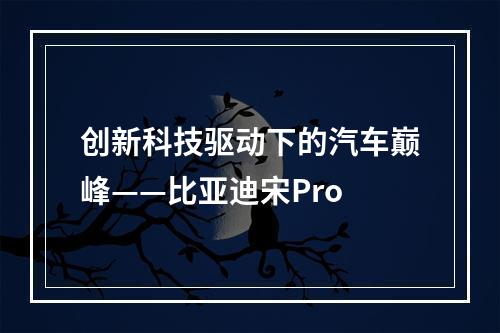 创新科技驱动下的汽车巅峰——比亚迪宋Pro